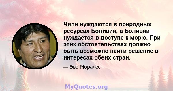 Чили нуждаются в природных ресурсах Боливии, а Боливии нуждается в доступе к морю. При этих обстоятельствах должно быть возможно найти решение в интересах обеих стран.