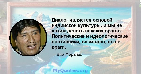 Диалог является основой индийской культуры, и мы не хотим делать никаких врагов. Политические и идеологические противники, возможно, но не враги.