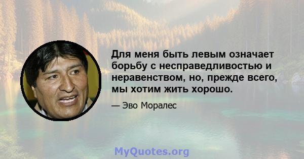 Для меня быть левым означает борьбу с несправедливостью и неравенством, но, прежде всего, мы хотим жить хорошо.