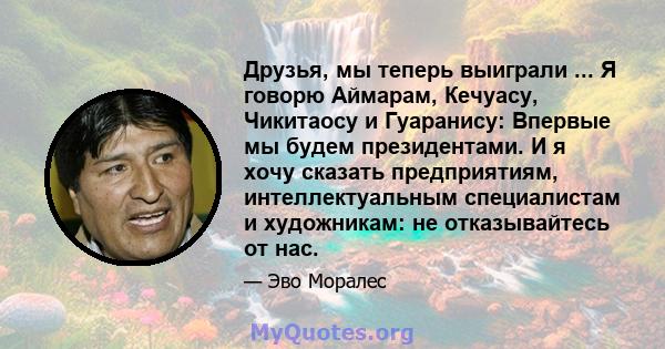 Друзья, мы теперь выиграли ... Я говорю Аймарам, Кечуасу, Чикитаосу и Гуаранису: Впервые мы будем президентами. И я хочу сказать предприятиям, интеллектуальным специалистам и художникам: не отказывайтесь от нас.