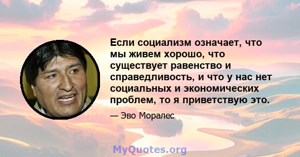 Если социализм означает, что мы живем хорошо, что существует равенство и справедливость, и что у нас нет социальных и экономических проблем, то я приветствую это.