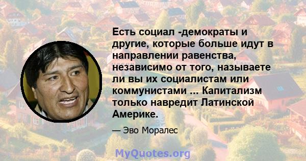 Есть социал -демократы и другие, которые больше идут в направлении равенства, независимо от того, называете ли вы их социалистам или коммунистами ... Капитализм только навредит Латинской Америке.