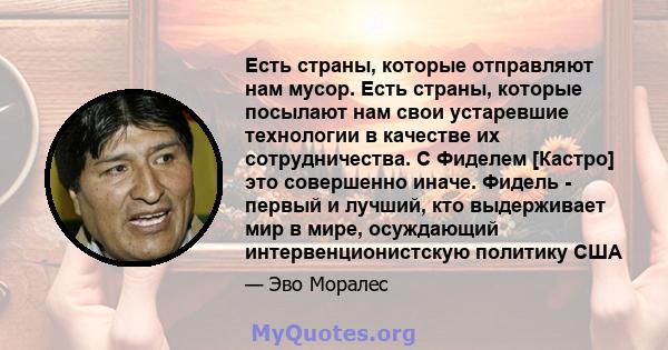 Есть страны, которые отправляют нам мусор. Есть страны, которые посылают нам свои устаревшие технологии в качестве их сотрудничества. С Фиделем [Кастро] это совершенно иначе. Фидель - первый и лучший, кто выдерживает