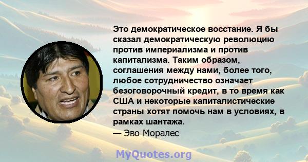 Это демократическое восстание. Я бы сказал демократическую революцию против империализма и против капитализма. Таким образом, соглашения между нами, более того, любое сотрудничество означает безоговорочный кредит, в то