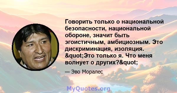 Говорить только о национальной безопасности, национальной обороне, значит быть эгоистичным, амбициозным. Это дискриминация, изоляция. "Это только я. Что меня волнует о других?"