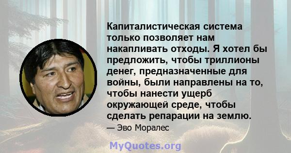 Капиталистическая система только позволяет нам накапливать отходы. Я хотел бы предложить, чтобы триллионы денег, предназначенные для войны, были направлены на то, чтобы нанести ущерб окружающей среде, чтобы сделать