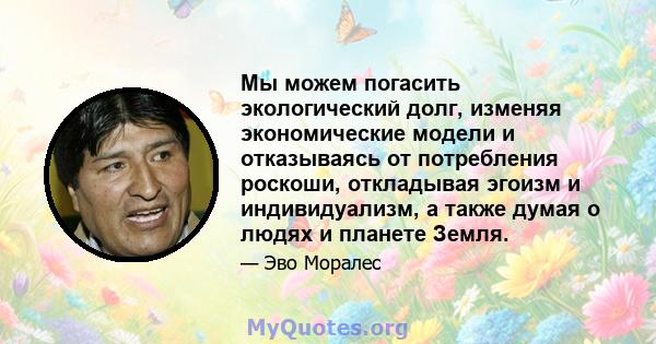 Мы можем погасить экологический долг, изменяя экономические модели и отказываясь от потребления роскоши, откладывая эгоизм и индивидуализм, а также думая о людях и планете Земля.