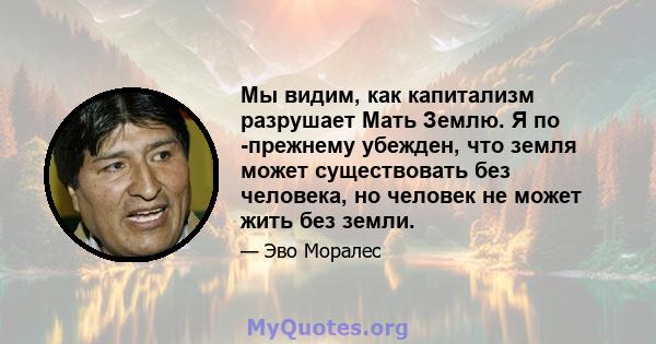 Мы видим, как капитализм разрушает Мать Землю. Я по -прежнему убежден, что земля может существовать без человека, но человек не может жить без земли.