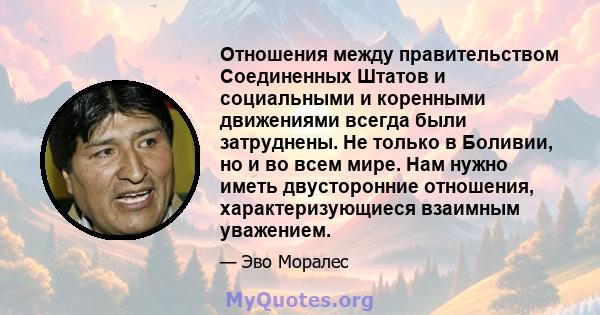 Отношения между правительством Соединенных Штатов и социальными и коренными движениями всегда были затруднены. Не только в Боливии, но и во всем мире. Нам нужно иметь двусторонние отношения, характеризующиеся взаимным