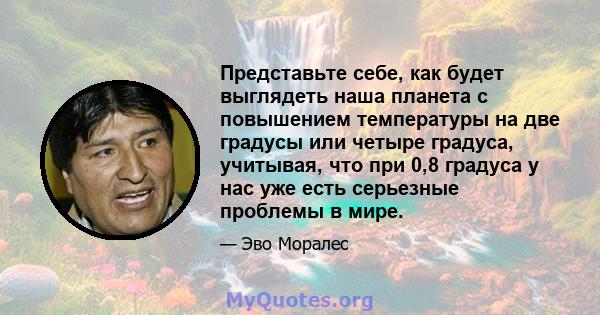 Представьте себе, как будет выглядеть наша планета с повышением температуры на две градусы или четыре градуса, учитывая, что при 0,8 градуса у нас уже есть серьезные проблемы в мире.