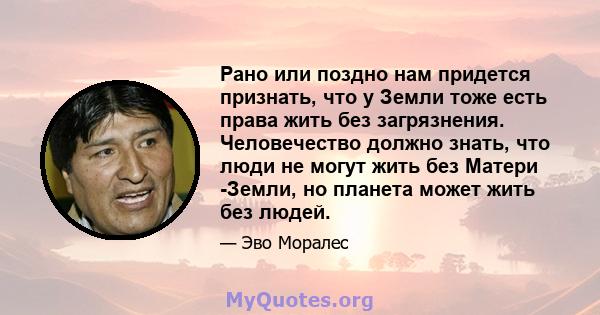 Рано или поздно нам придется признать, что у Земли тоже есть права жить без загрязнения. Человечество должно знать, что люди не могут жить без Матери -Земли, но планета может жить без людей.