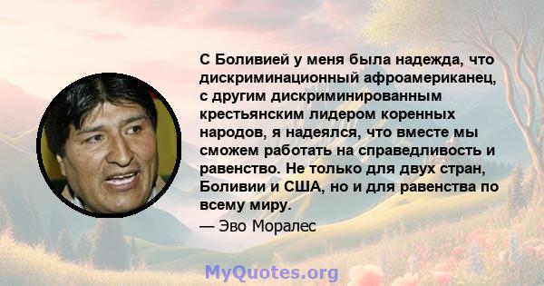 С Боливией у меня была надежда, что дискриминационный афроамериканец, с другим дискриминированным крестьянским лидером коренных народов, я надеялся, что вместе мы сможем работать на справедливость и равенство. Не только 