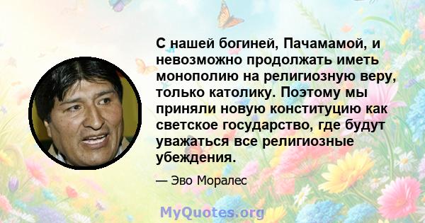 С нашей богиней, Пачамамой, и невозможно продолжать иметь монополию на религиозную веру, только католику. Поэтому мы приняли новую конституцию как светское государство, где будут уважаться все религиозные убеждения.