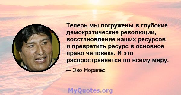 Теперь мы погружены в глубокие демократические революции, восстановление наших ресурсов и превратить ресурс в основное право человека. И это распространяется по всему миру.