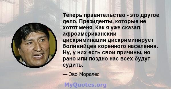 Теперь правительство - это другое дело. Президенты, которые не хотят меня. Как я уже сказал, афроамериканский дискриминации дискриминирует боливийцев коренного населения. Ну, у них есть свои причины, но рано или поздно