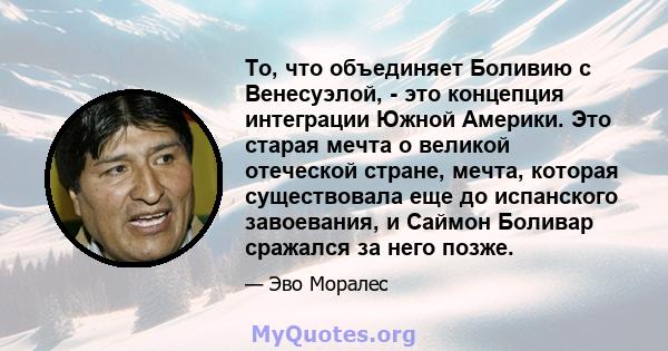 То, что объединяет Боливию с Венесуэлой, - это концепция интеграции Южной Америки. Это старая мечта о великой отеческой стране, мечта, которая существовала еще до испанского завоевания, и Саймон Боливар сражался за него 