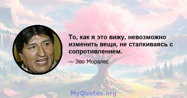 То, как я это вижу, невозможно изменить вещи, не сталкиваясь с сопротивлением.