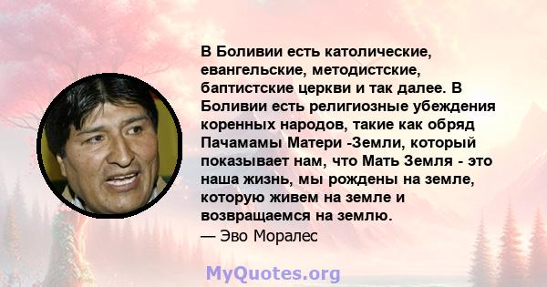 В Боливии есть католические, евангельские, методистские, баптистские церкви и так далее. В Боливии есть религиозные убеждения коренных народов, такие как обряд Пачамамы Матери -Земли, который показывает нам, что Мать