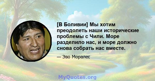 [В Боливии] Мы хотим преодолеть наши исторические проблемы с Чили. Море разделило нас, и море должно снова собрать нас вместе.