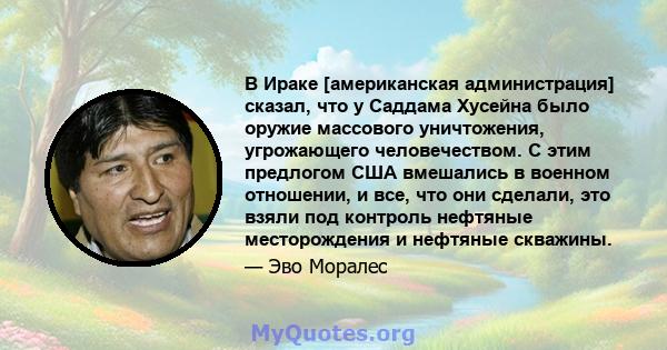 В Ираке [американская администрация] сказал, что у Саддама Хусейна было оружие массового уничтожения, угрожающего человечеством. С этим предлогом США вмешались в военном отношении, и все, что они сделали, это взяли под