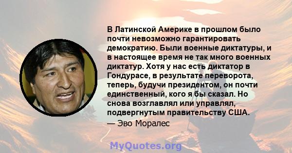 В Латинской Америке в прошлом было почти невозможно гарантировать демократию. Были военные диктатуры, и в настоящее время не так много военных диктатур. Хотя у нас есть диктатор в Гондурасе, в результате переворота,