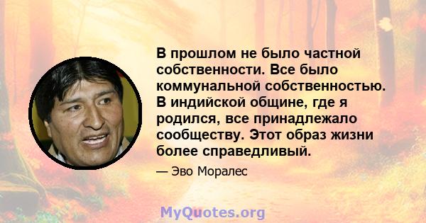 В прошлом не было частной собственности. Все было коммунальной собственностью. В индийской общине, где я родился, все принадлежало сообществу. Этот образ жизни более справедливый.