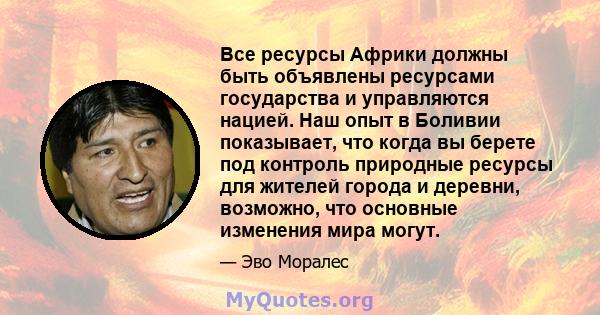 Все ресурсы Африки должны быть объявлены ресурсами государства и управляются нацией. Наш опыт в Боливии показывает, что когда вы берете под контроль природные ресурсы для жителей города и деревни, возможно, что основные 