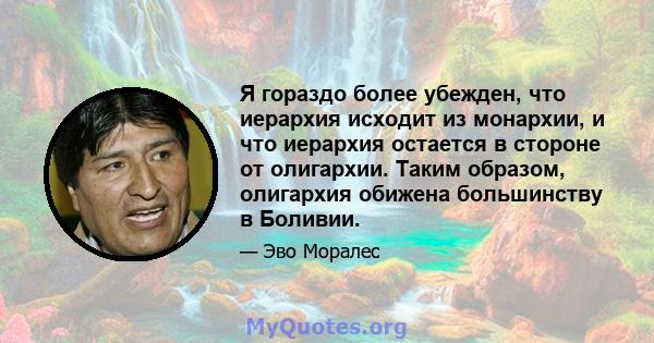 Я гораздо более убежден, что иерархия исходит из монархии, и что иерархия остается в стороне от олигархии. Таким образом, олигархия обижена большинству в Боливии.