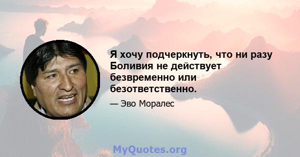 Я хочу подчеркнуть, что ни разу Боливия не действует безвременно или безответственно.