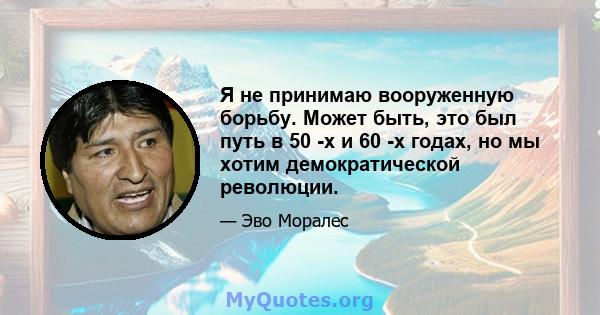 Я не принимаю вооруженную борьбу. Может быть, это был путь в 50 -х и 60 -х годах, но мы хотим демократической революции.