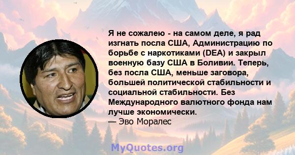 Я не сожалею - на самом деле, я рад изгнать посла США, Администрацию по борьбе с наркотиками (DEA) и закрыл военную базу США в Боливии. Теперь, без посла США, меньше заговора, большей политической стабильности и