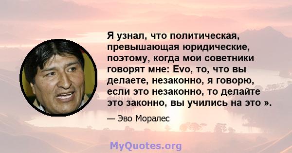 Я узнал, что политическая, превышающая юридические, поэтому, когда мои советники говорят мне: Evo, то, что вы делаете, незаконно, я говорю, если это незаконно, то делайте это законно, вы учились на это ».