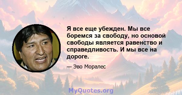 Я все еще убежден. Мы все боремся за свободу, но основой свободы является равенство и справедливость. И мы все на дороге.