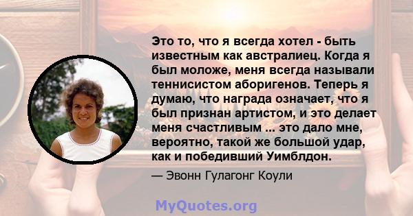 Это то, что я всегда хотел - быть известным как австралиец. Когда я был моложе, меня всегда называли теннисистом аборигенов. Теперь я думаю, что награда означает, что я был признан артистом, и это делает меня счастливым 