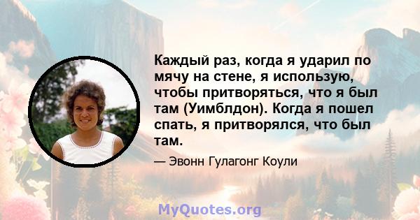 Каждый раз, когда я ударил по мячу на стене, я использую, чтобы притворяться, что я был там (Уимблдон). Когда я пошел спать, я притворялся, что был там.