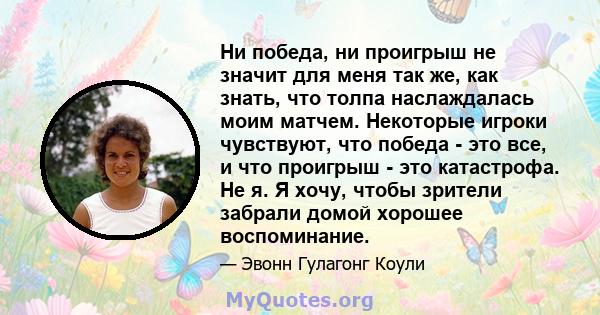 Ни победа, ни проигрыш не значит для меня так же, как знать, что толпа наслаждалась моим матчем. Некоторые игроки чувствуют, что победа - это все, и что проигрыш - это катастрофа. Не я. Я хочу, чтобы зрители забрали