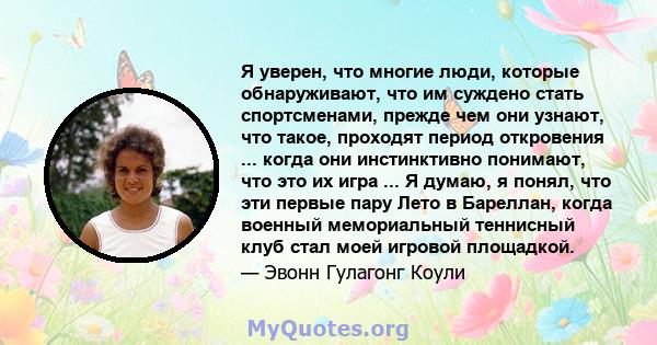 Я уверен, что многие люди, которые обнаруживают, что им суждено стать спортсменами, прежде чем они узнают, что такое, проходят период откровения ... когда они инстинктивно понимают, что это их игра ... Я думаю, я понял, 