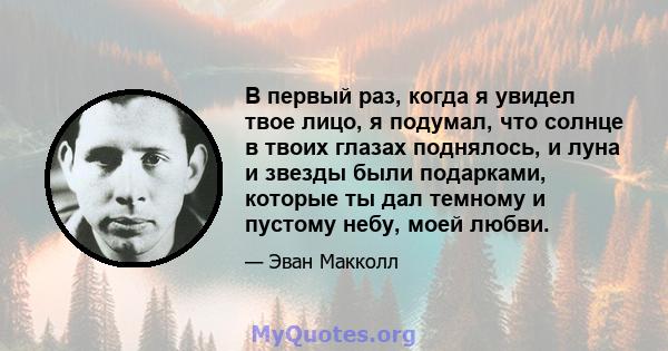 В первый раз, когда я увидел твое лицо, я подумал, что солнце в твоих глазах поднялось, и луна и звезды были подарками, которые ты дал темному и пустому небу, моей любви.