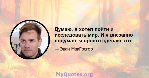 Думаю, я хотел пойти и исследовать мир. И я внезапно подумал, я просто сделаю это.