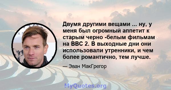 Двумя другими вещами ... ну, у меня был огромный аппетит к старым черно -белым фильмам на BBC 2. В выходные дни они использовали утренники, и чем более романтично, тем лучше.