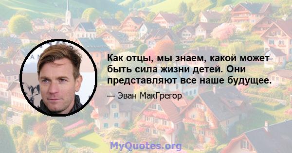 Как отцы, мы знаем, какой может быть сила жизни детей. Они представляют все наше будущее.