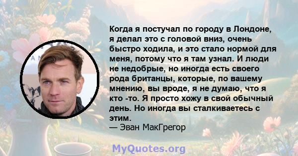 Когда я постучал по городу в Лондоне, я делал это с головой вниз, очень быстро ходила, и это стало нормой для меня, потому что я там узнал. И люди не недобрые, но иногда есть своего рода британцы, которые, по вашему