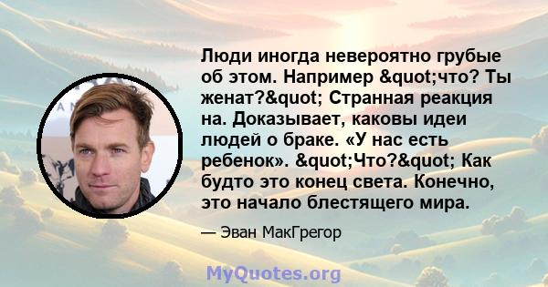 Люди иногда невероятно грубые об этом. Например "что? Ты женат?" Странная реакция на. Доказывает, каковы идеи людей о браке. «У нас есть ребенок». "Что?" Как будто это конец света. Конечно, это