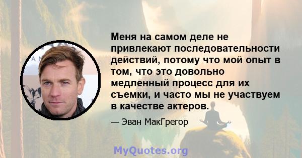 Меня на самом деле не привлекают последовательности действий, потому что мой опыт в том, что это довольно медленный процесс для их съемки, и часто мы не участвуем в качестве актеров.