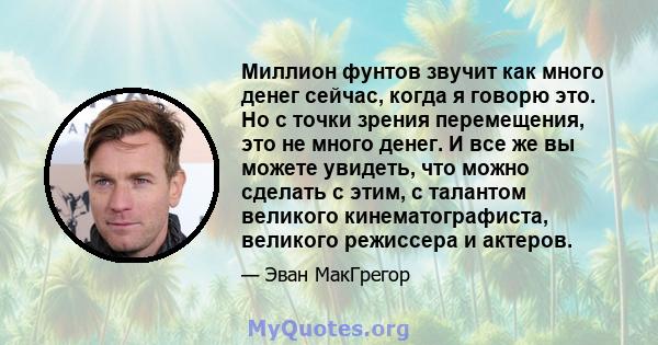 Миллион фунтов звучит как много денег сейчас, когда я говорю это. Но с точки зрения перемещения, это не много денег. И все же вы можете увидеть, что можно сделать с этим, с талантом великого кинематографиста, великого