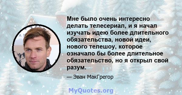 Мне было очень интересно делать телесериал, и я начал изучать идею более длительного обязательства, новой идеи, нового телешоу, которое означало бы более длительное обязательство, но я открыл свой разум.