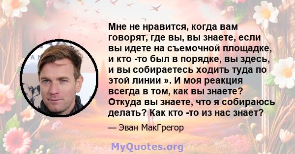 Мне не нравится, когда вам говорят, где вы, вы знаете, если вы идете на съемочной площадке, и кто -то был в порядке, вы здесь, и вы собираетесь ходить туда по этой линии ». И моя реакция всегда в том, как вы знаете?