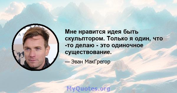 Мне нравится идея быть скульптором. Только я один, что -то делаю - это одиночное существование.