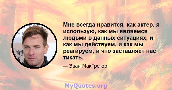 Мне всегда нравится, как актер, я использую, как мы являемся людьми в данных ситуациях, и как мы действуем, и как мы реагируем, и что заставляет нас тикать.