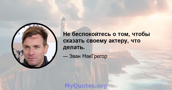 Не беспокойтесь о том, чтобы сказать своему актеру, что делать.